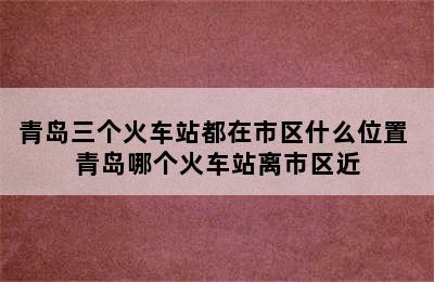 青岛三个火车站都在市区什么位置 青岛哪个火车站离市区近